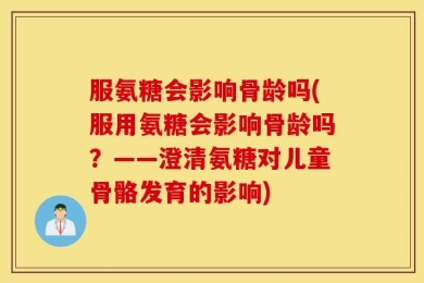 服氨糖会影响骨龄吗(服用氨糖会影响骨龄吗？——澄清氨糖对儿童骨骼发育的影响)