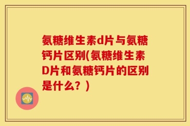 氨糖维生素d片与氨糖钙片区别(氨糖维生素D片和氨糖钙片的区别是什么？)