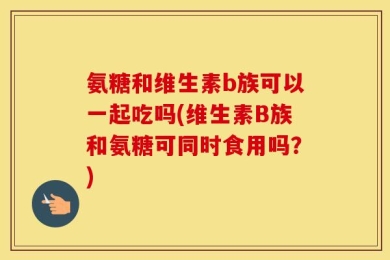 氨糖和维生素b族可以一起吃吗(维生素B族和氨糖可同时食用吗？)