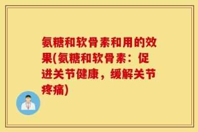 氨糖和软骨素和用的效果(氨糖和软骨素：促进关节健康，缓解关节疼痛)