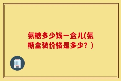 氨糖多少钱一盒儿(氨糖盒装价格是多少？)