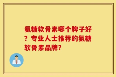 氨糖软骨素哪个牌子好？专业人士推荐的氨糖软骨素品牌？