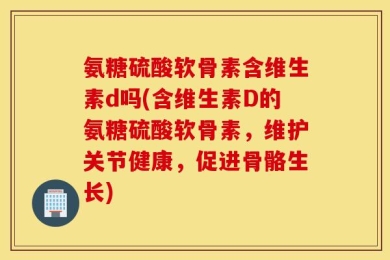 氨糖硫酸软骨素含维生素d吗(含维生素D的氨糖硫酸软骨素，维护关节健康，促进骨骼生长)