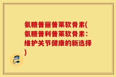 氨糖普丽普莱软骨素(氨糖普利普莱软骨素：维护关节健康的新选择)
