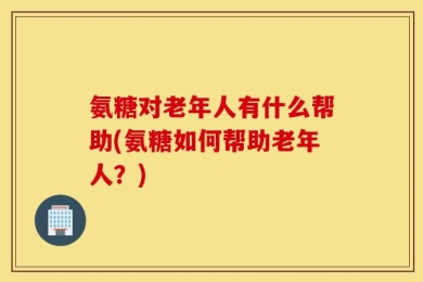 氨糖对老年人有什么帮助(氨糖如何帮助老年人？)