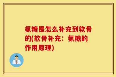 氨糖是怎么补充到软骨的(软骨补充：氨糖的作用原理)