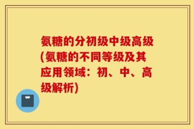 氨糖的分初级中级高级(氨糖的不同等级及其应用领域：初、中、高级解析)