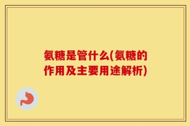氨糖是管什么(氨糖的作用及主要用途解析)