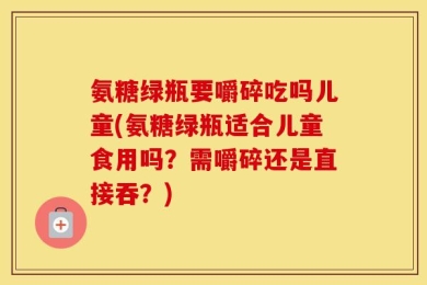 氨糖绿瓶要嚼碎吃吗儿童(氨糖绿瓶适合儿童食用吗？需嚼碎还是直接吞？)