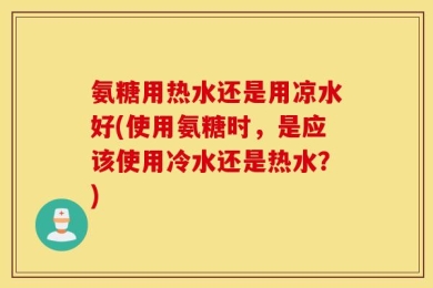 氨糖用热水还是用凉水好(使用氨糖时，是应该使用冷水还是热水？)