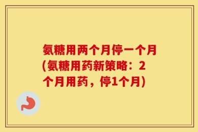 氨糖用两个月停一个月(氨糖用药新策略：2个月用药，停1个月)