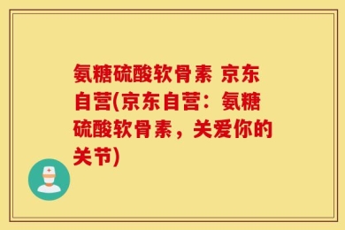 氨糖硫酸软骨素 京东自营(京东自营：氨糖硫酸软骨素，关爱你的关节)