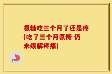 氨糖吃三个月了还是疼(吃了三个月氨糖 仍未缓解疼痛)