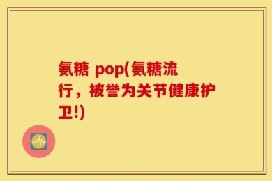 氨糖 pop(氨糖流行，被誉为关节健康护卫!)