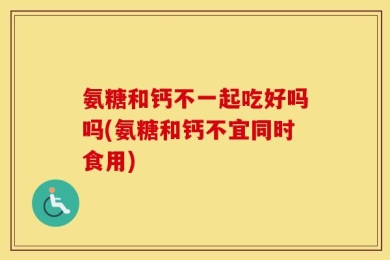 氨糖和钙不一起吃好吗吗(氨糖和钙不宜同时食用)