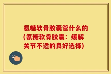 氨糖软骨胶囊管什么的(氨糖软骨胶囊：缓解关节不适的良好选择)