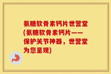 氨糖软骨素钙片世营堂(氨糖软骨素钙片——保护关节神器，世营堂为您呈现)