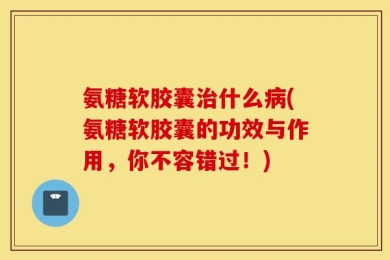 氨糖软胶囊治什么病(氨糖软胶囊的功效与作用，你不容错过！)