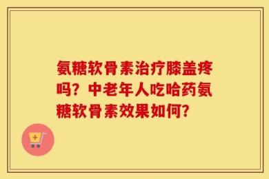 氨糖软骨素治疗膝盖疼吗？中老年人吃哈药氨糖软骨素效果如何？