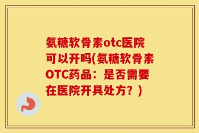 氨糖软骨素otc医院可以开吗(氨糖软骨素OTC药品：是否需要在医院开具处方？)