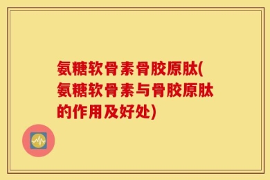 氨糖软骨素骨胶原肽(氨糖软骨素与骨胶原肽的作用及好处)