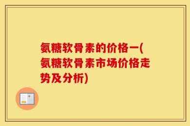 氨糖软骨素的价格一(氨糖软骨素市场价格走势及分析)