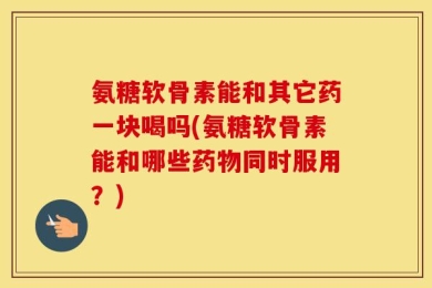 氨糖软骨素能和其它药一块喝吗(氨糖软骨素能和哪些药物同时服用？)