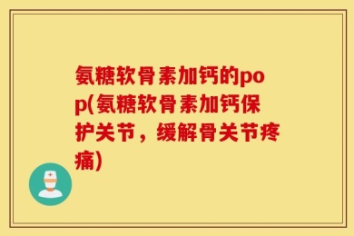 氨糖软骨素加钙的pop(氨糖软骨素加钙保护关节，缓解骨关节疼痛)