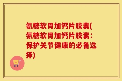 氨糖软骨加钙片胶囊(氨糖软骨加钙片胶囊：保护关节健康的必备选择)