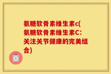 氨糖软骨素维生素c(氨糖软骨素维生素C：关注关节健康的完美组合)