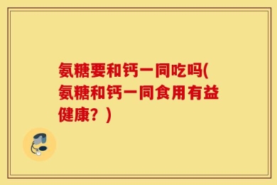 氨糖要和钙一同吃吗(氨糖和钙一同食用有益健康？)