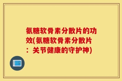 氨糖软骨素分散片的功效(氨糖软骨素分散片：关节健康的守护神)