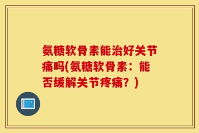 氨糖软骨素能治好关节痛吗(氨糖软骨素：能否缓解关节疼痛？)