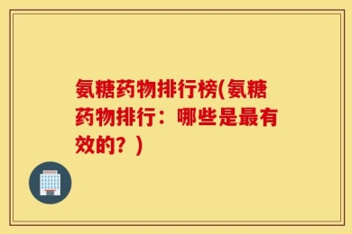 氨糖药物排行榜(氨糖药物排行：哪些是最有效的？)