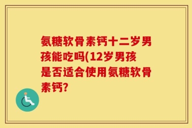 氨糖软骨素钙十二岁男孩能吃吗(12岁男孩是否适合使用氨糖软骨素钙？