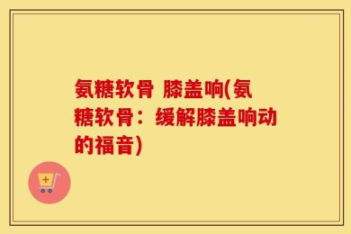 氨糖软骨 膝盖响(氨糖软骨：缓解膝盖响动的福音)