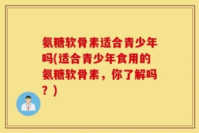 氨糖软骨素适合青少年吗(适合青少年食用的氨糖软骨素，你了解吗？)