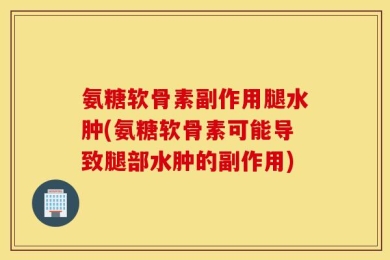 氨糖软骨素副作用腿水肿(氨糖软骨素可能导致腿部水肿的副作用)