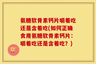 氨糖软骨素钙片嚼着吃还是含着吃(如何正确食用氨糖软骨素钙片：嚼着吃还是含着吃？)
