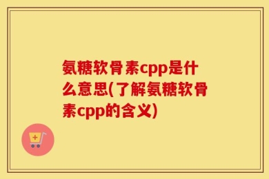 氨糖软骨素cpp是什么意思(了解氨糖软骨素cpp的含义)