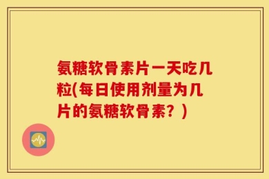 氨糖软骨素片一天吃几粒(每日使用剂量为几片的氨糖软骨素？)