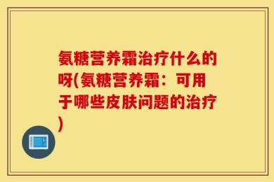 氨糖营养霜治疗什么的呀(氨糖营养霜：可用于哪些皮肤问题的治疗)