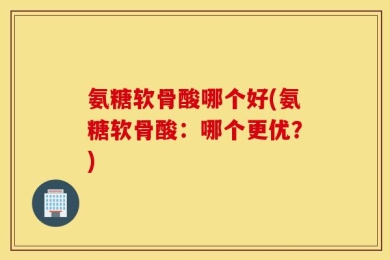氨糖软骨酸哪个好(氨糖软骨酸：哪个更优？)