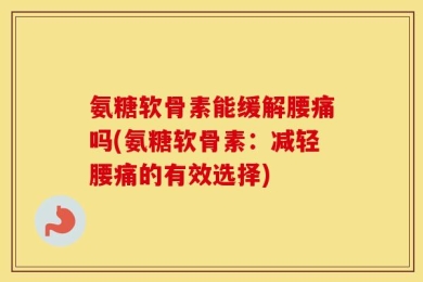 氨糖软骨素能缓解腰痛吗(氨糖软骨素：减轻腰痛的有效选择)