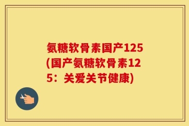 氨糖软骨素国产125(国产氨糖软骨素125：关爱关节健康)
