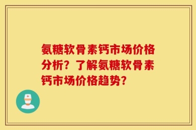 氨糖软骨素钙市场价格分析？了解氨糖软骨素钙市场价格趋势？
