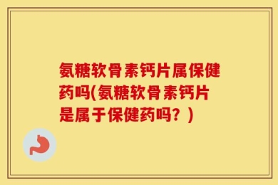氨糖软骨素钙片属保健药吗(氨糖软骨素钙片是属于保健药吗？)