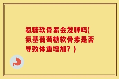 氨糖软骨素会发胖吗(氨基葡萄糖软骨素是否导致体重增加？)