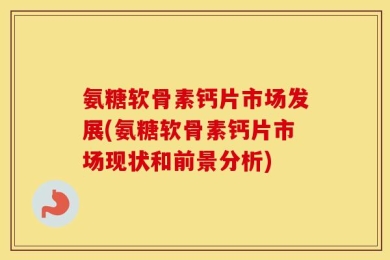 氨糖软骨素钙片市场发展(氨糖软骨素钙片市场现状和前景分析)
