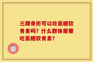三踝骨折可以吃氨糖软骨素吗？什么群体需要吃氨糖软骨素？